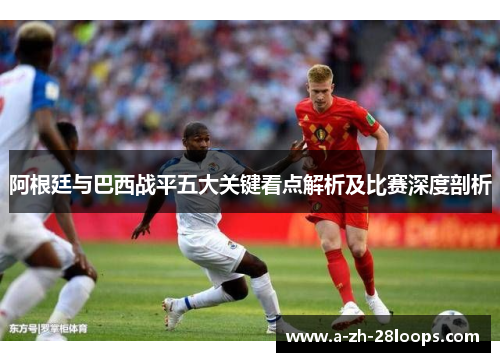 阿根廷与巴西战平五大关键看点解析及比赛深度剖析
