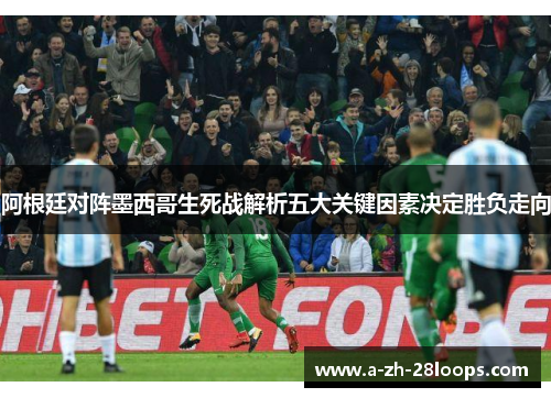 阿根廷对阵墨西哥生死战解析五大关键因素决定胜负走向