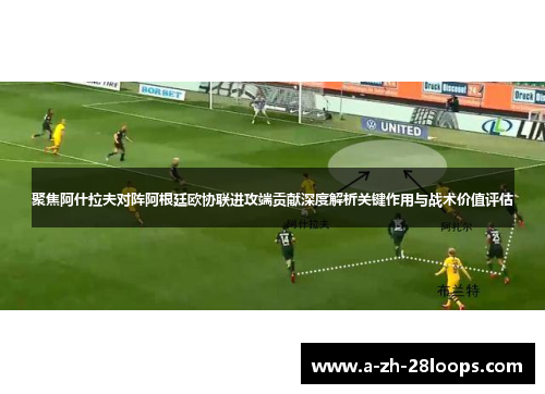 聚焦阿什拉夫对阵阿根廷欧协联进攻端贡献深度解析关键作用与战术价值评估