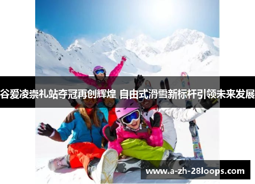 谷爱凌崇礼站夺冠再创辉煌 自由式滑雪新标杆引领未来发展