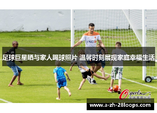 足球巨星晒与家人踢球照片 温馨时刻展现家庭幸福生活