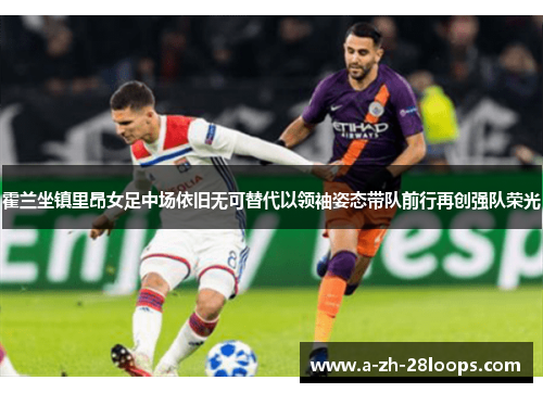 霍兰坐镇里昂女足中场依旧无可替代以领袖姿态带队前行再创强队荣光