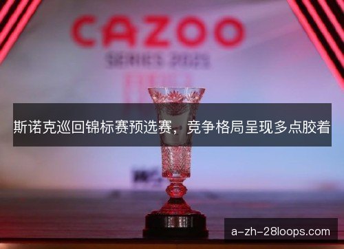 斯诺克巡回锦标赛预选赛，竞争格局呈现多点胶着